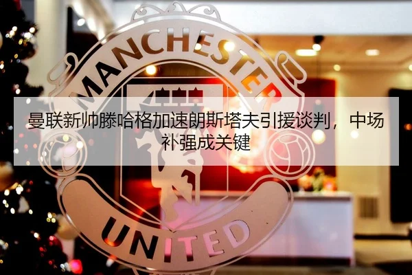 曼联新帅滕哈格加速朗斯塔夫引援谈判，中场补强成关键