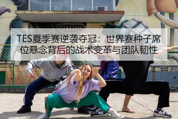TES夏季赛逆袭夺冠：世界赛种子席位悬念背后的战术变革与团队韧性
